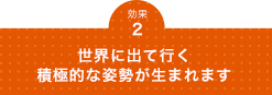 世界に出て行く積極的な姿勢が生まれます